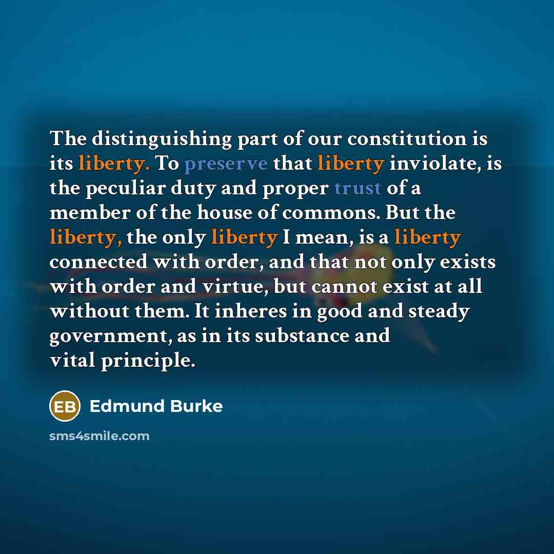 “The distinguishing part of our constitution is its liberty. To preserve that liberty inviolate, is the peculiar duty and proper trust of a member of the house of commons. But the liberty, the only liberty I mean, is a liberty connected with order, and that not only exists with order and virtue…” quote by Edmund Burke