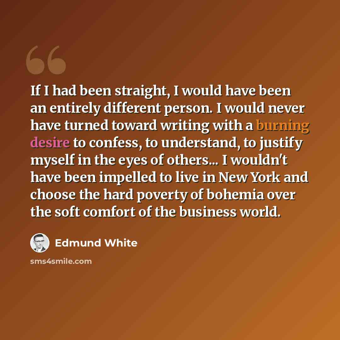 “If I had been straight, I would have been an entirely different person. I would never have turned toward writing with a burning desire to confess, to understand, to justify myself in the eyes of others... I wouldn't have been impelled to live in New York and choose the hard poverty of bohemia over…” quote by Edmund White