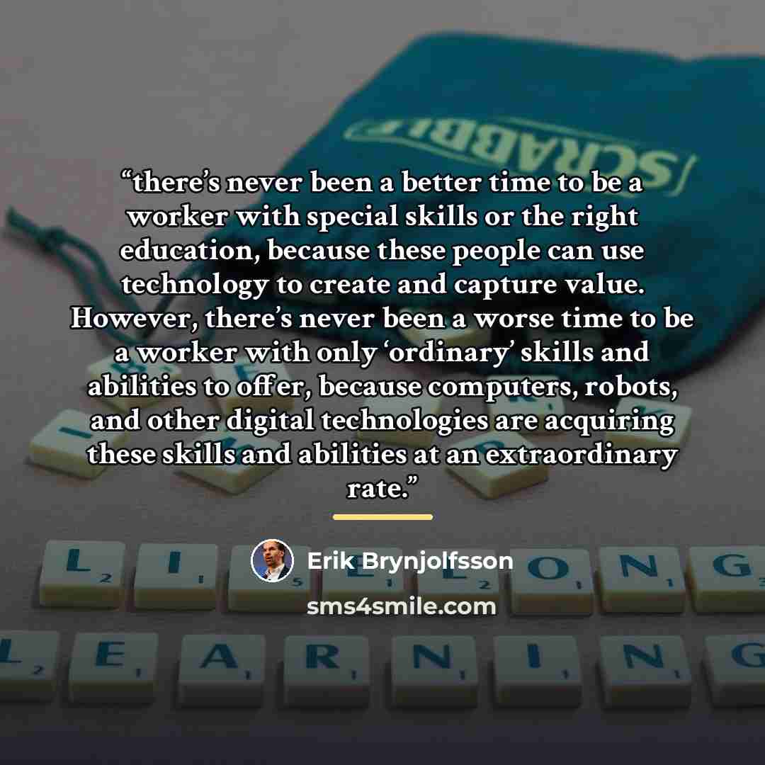 “there’s never been a better time to be a worker with special skills or the right education, because these people can use technology to create and capture value. However, there’s never been a worse time to be a worker with only ‘ordinary’ skills and abilities to offer, because computers, robots…” quote by Erik Brynjolfsson