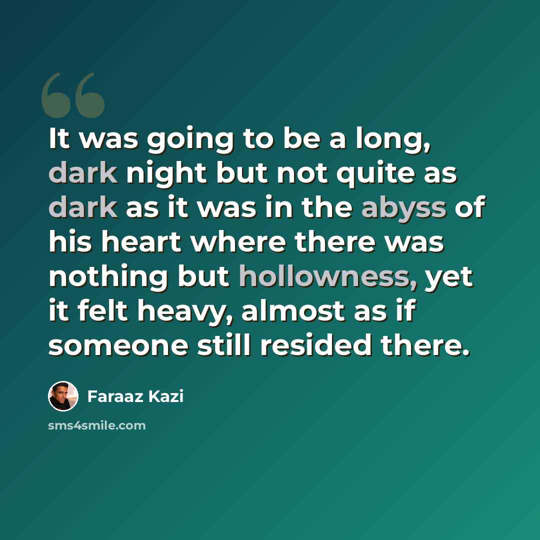 “It was going to be a long, dark night but not quite as dark as it was in the abyss of his heart where there was nothing but hollowness, yet it felt heavy, almost as if someone still resided there.” quote by Faraaz Kazi