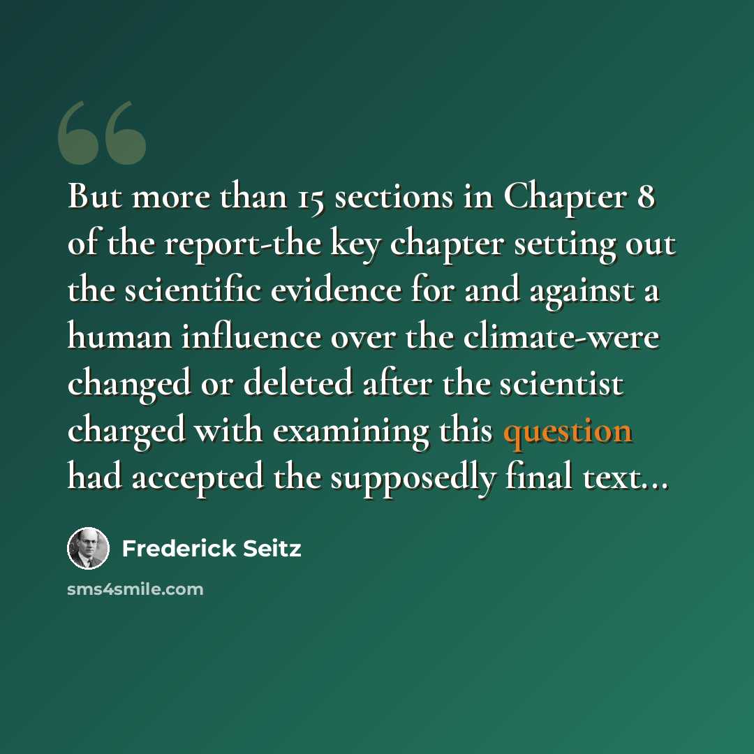 “But more than 15 sections in Chapter 8 of the report-the key chapter setting out the scientific evidence for and against a human influence over the climate-were changed or deleted after the scientist charged with examining this question had accepted the supposedly final text...” quote by Frederick Seitz
