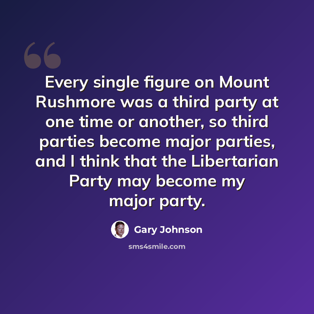 “Every single figure on Mount Rushmore was a third party at one time or another, so third parties become major parties, and I think that the Libertarian Party may become my major party.” quote by Gary Johnson