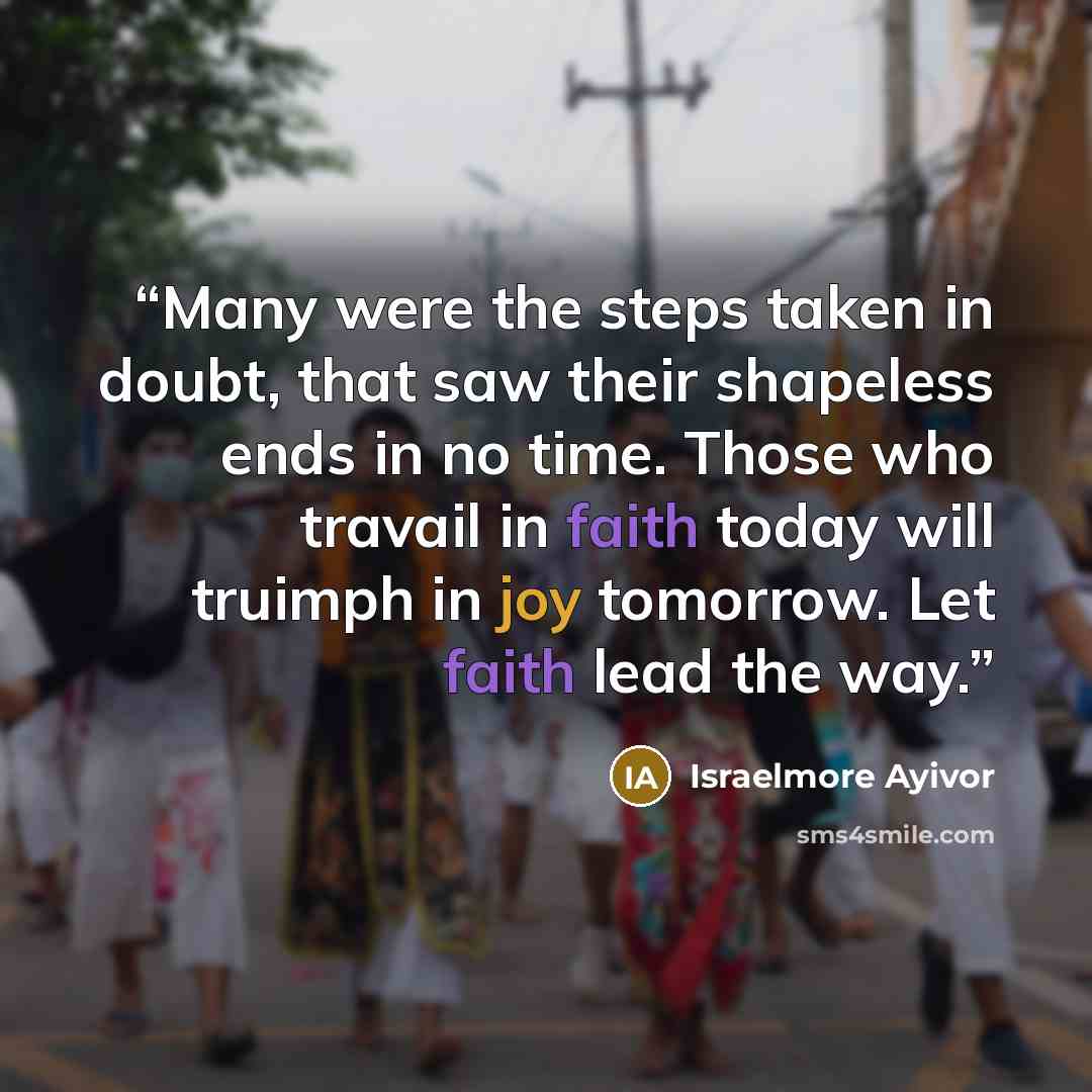 “Many were the steps taken in doubt, that saw their shapeless ends in no time. Those who travail in faith today will truimph in joy tomorrow. Let faith lead the way.” quote by Israelmore Ayivor