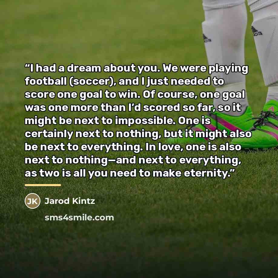 “I had a dream about you. We were playing football (soccer), and I just needed to score one goal to win. Of course, one goal was one more than I’d scored so far, so it might be next to impossible. One is certainly next to nothing, but it might also be next to everything. In love, one is also next…” quote by Jarod Kintz