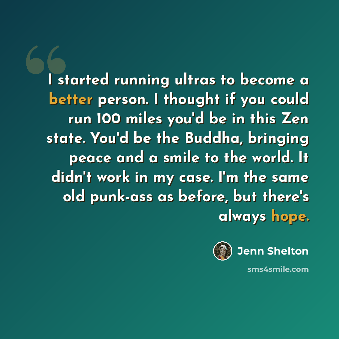 “I started running ultras to become a better person. I thought if you could run 100 miles you'd be in this Zen state. You'd be the Buddha, bringing peace and a smile to the world. It didn't work in my case. I'm the same old punk-ass as before, but there's always hope.” quote by Jenn Shelton