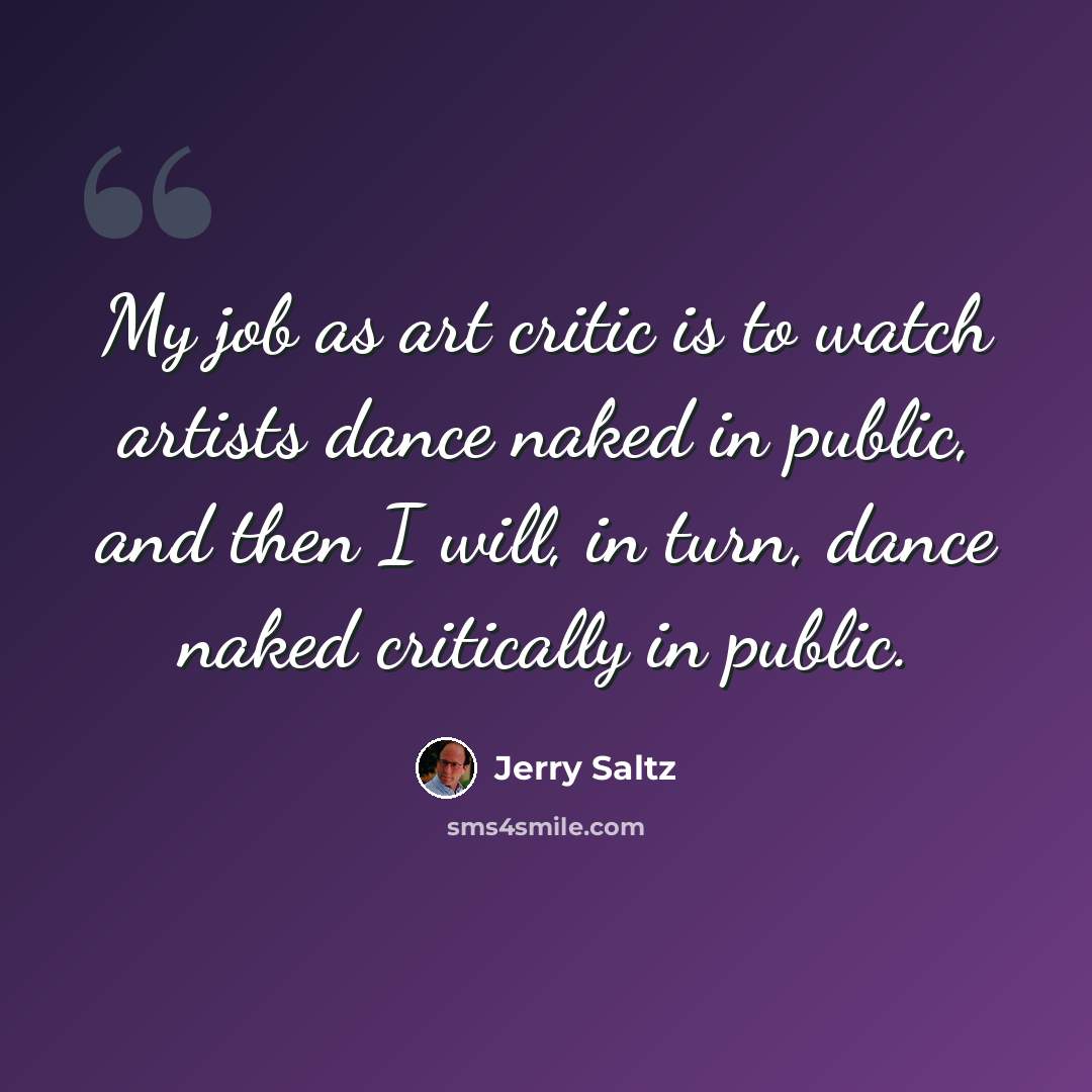 “My job as art critic is to watch artists dance naked in public, and then I will, in turn, dance naked critically in public.” quote by Jerry Saltz
