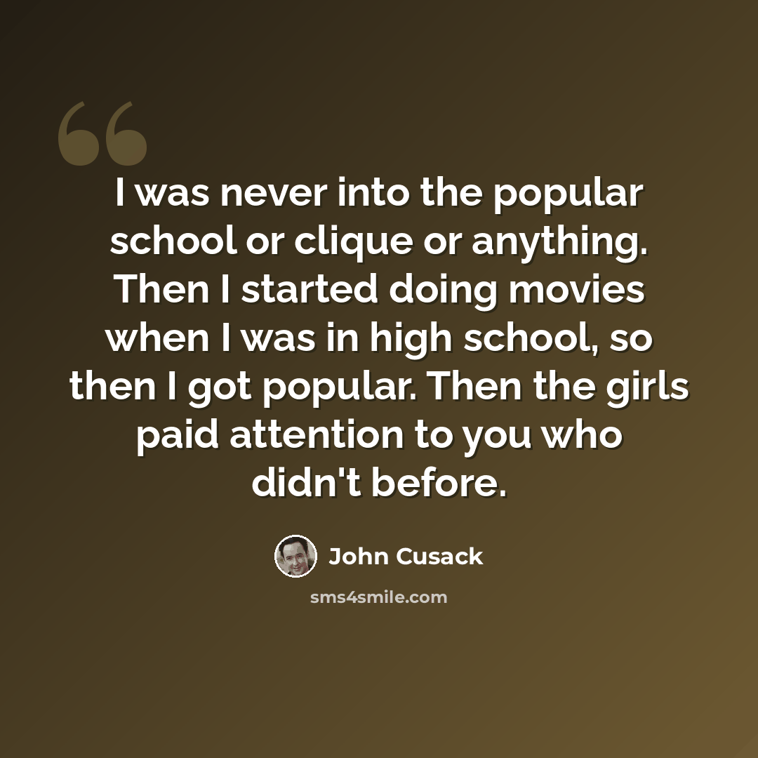 “I was never into the popular school or clique or anything. Then I started doing movies when I was in high school, so then I got popular. Then the girls paid attention to you who didn't before.” quote by John Cusack