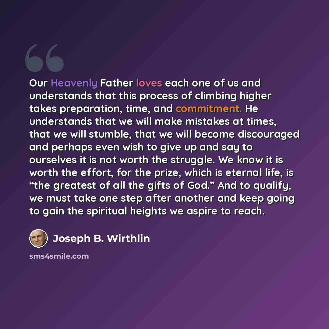 “Our Heavenly Father loves each one of us and understands that this process of climbing higher takes preparation, time, and commitment. He understands that we will make mistakes at times, that we will stumble, that we will become discouraged and perhaps even wish to give up and say to ourselves it…” quote by Joseph B. Wirthlin