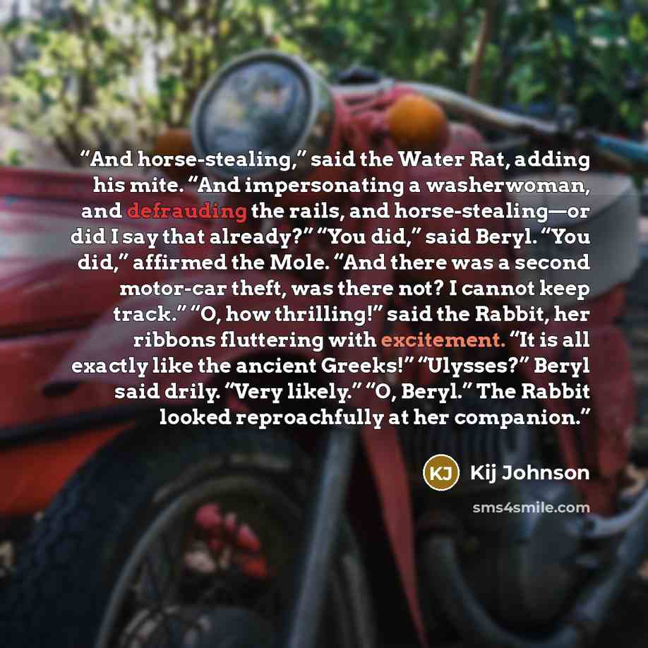 “And horse-stealing,” said the Water Rat, adding his mite. “And impersonating a washerwoman, and defrauding the rails, and horse-stealing—or did I say that already?” “You did,” said Beryl. “You did,” affirmed the Mole. “And there was a second motor-car theft, was there not? I cannot keep track.”…” quote by Kij Johnson