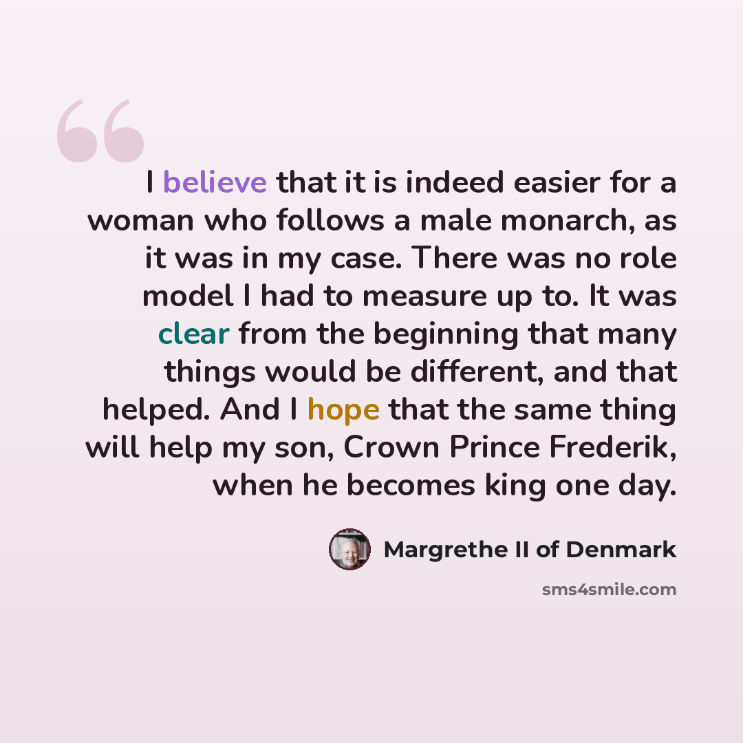 “I believe that it is indeed easier for a woman who follows a male monarch, as it was in my case. There was no role model I had to measure up to. It was clear from the beginning that many things would be different, and that helped. And I hope that the same thing will help my son, Crown Prince…” quote by Margrethe II of Denmark