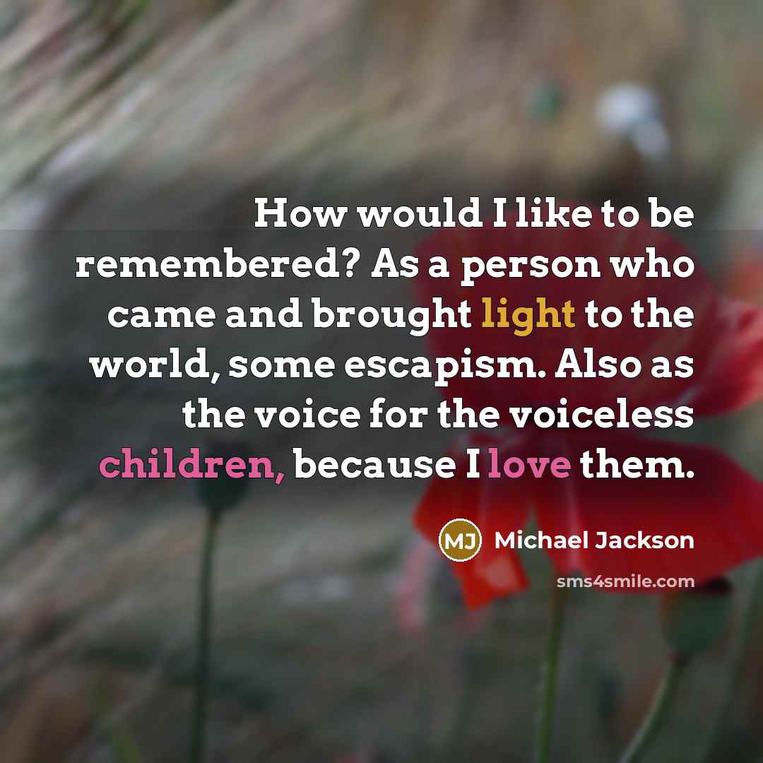 “How would I like to be remembered? As a person who came and brought light to the world, some escapism. Also as the voice for the voiceless children, because I love them.” quote by Michael Jackson