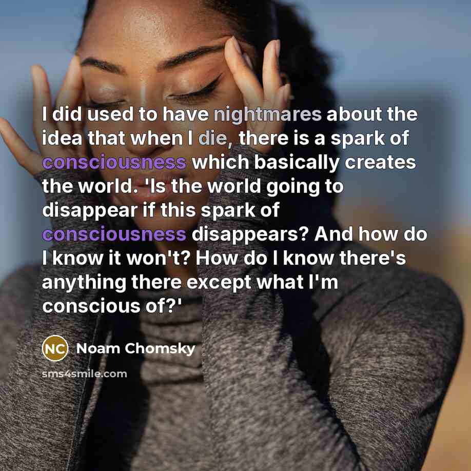 “I did used to have nightmares about the idea that when I die, there is a spark of consciousness which basically creates the world. 'Is the world going to disappear if this spark of consciousness disappears? And how do I know it won't? How do I know there's anything there except what I'm conscious…” quote by Noam Chomsky