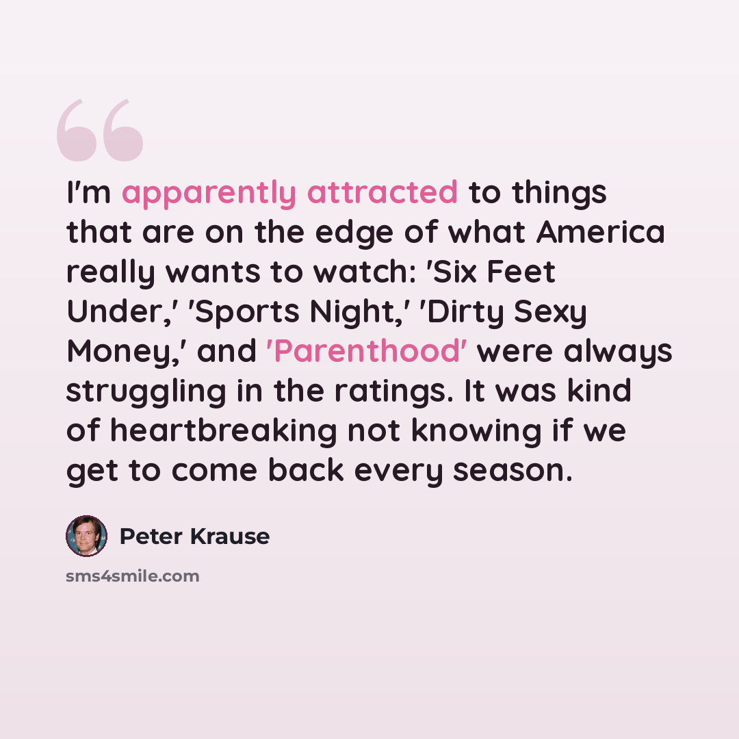 “I'm apparently attracted to things that are on the edge of what America really wants to watch: 'Six Feet Under,' 'Sports Night,' 'Dirty Sexy Money,' and 'Parenthood' were always struggling in the ratings. It was kind of heartbreaking not knowing if we get to come back every season.” quote by Peter Krause