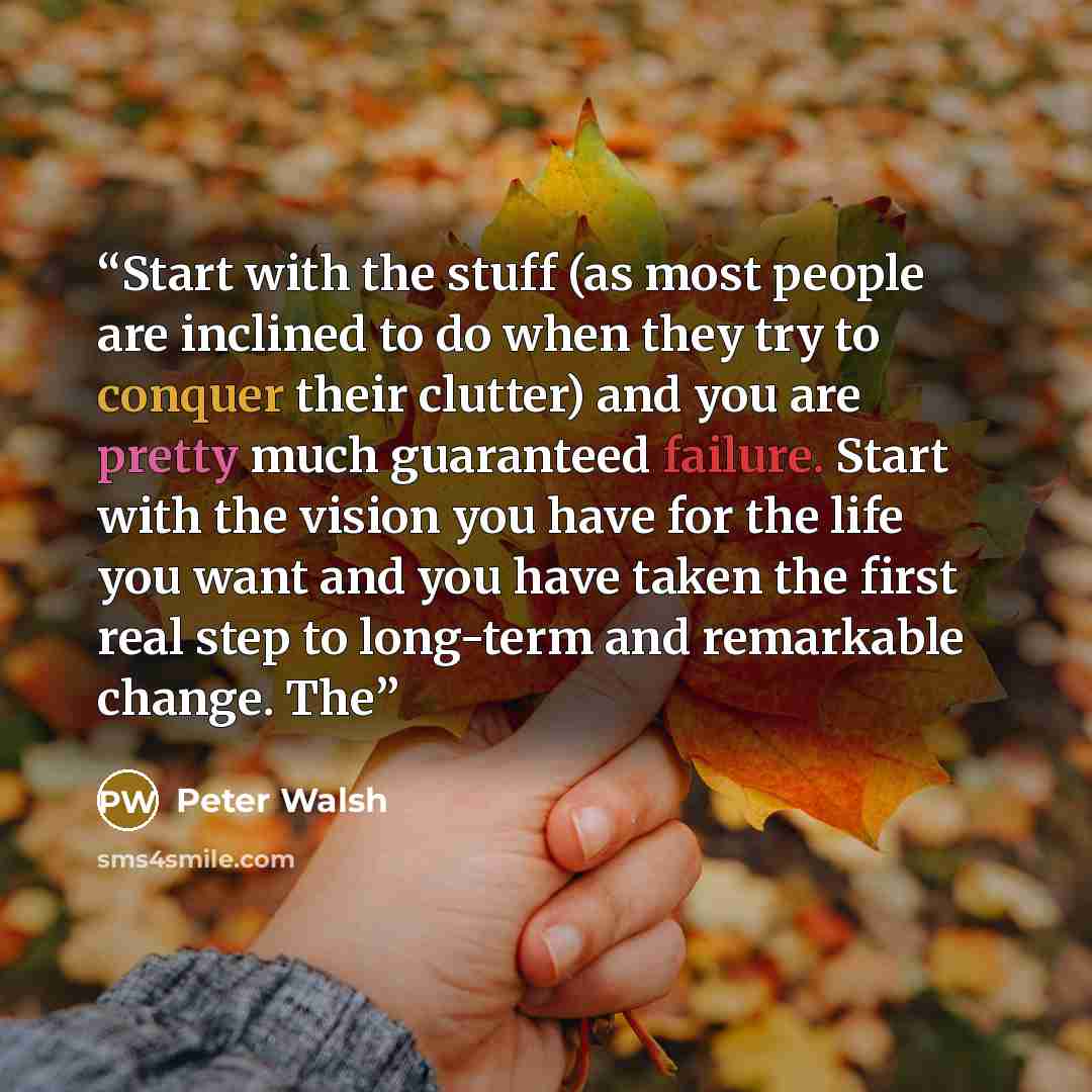 “Start with the stuff (as most people are inclined to do when they try to conquer their clutter) and you are pretty much guaranteed failure. Start with the vision you have for the life you want and you have taken the first real step to long-term and remarkable change. The” quote by Peter Walsh