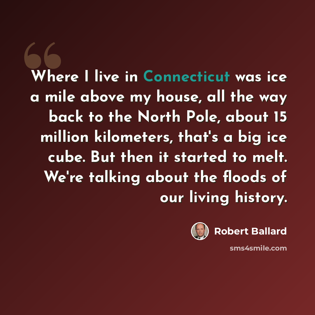 “Where I live in Connecticut was ice a mile above my house, all the way back to the North Pole, about 15 million kilometers, that's a big ice cube. But then it started to melt. We're talking about the floods of our living history.” quote by Robert Ballard