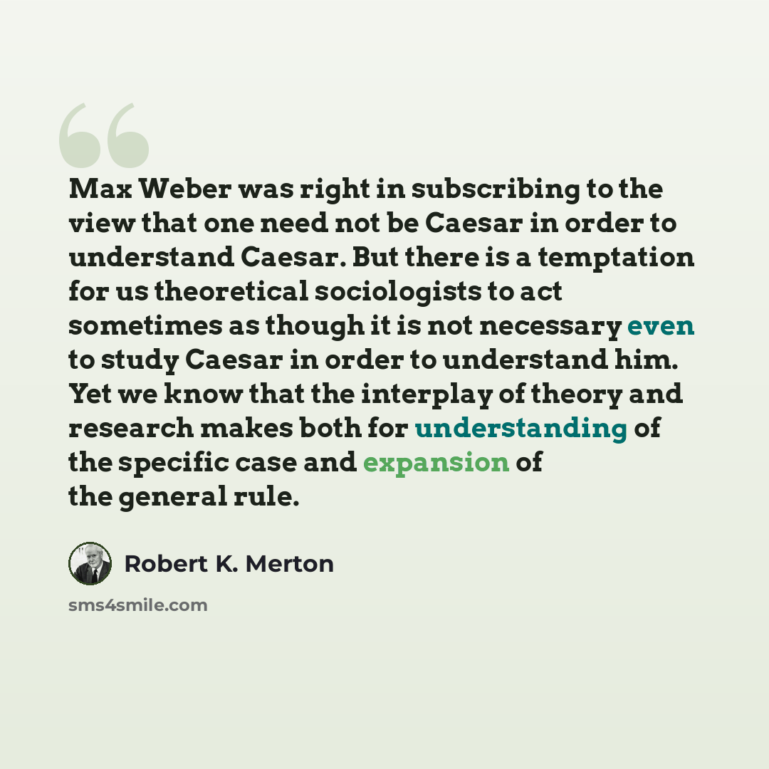 “Max Weber was right in subscribing to the view that one need not be Caesar in order to understand Caesar. But there is a temptation for us theoretical sociologists to act sometimes as though it is not necessary even to study Caesar in order to understand him. Yet we know that the interplay of…” quote by Robert K. Merton