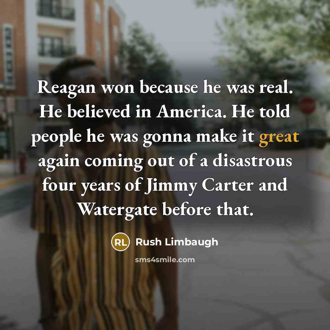 “Reagan won because he was real. He believed in America. He told people he was gonna make it great again coming out of a disastrous four years of Jimmy Carter and Watergate before that.” quote by Rush Limbaugh