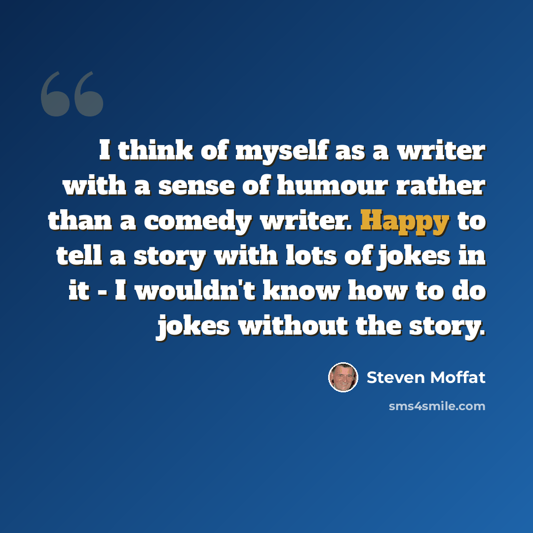 “I think of myself as a writer with a sense of humour rather than a comedy writer. Happy to tell a story with lots of jokes in it - I wouldn't know how to do jokes without the story.” quote by Steven Moffat