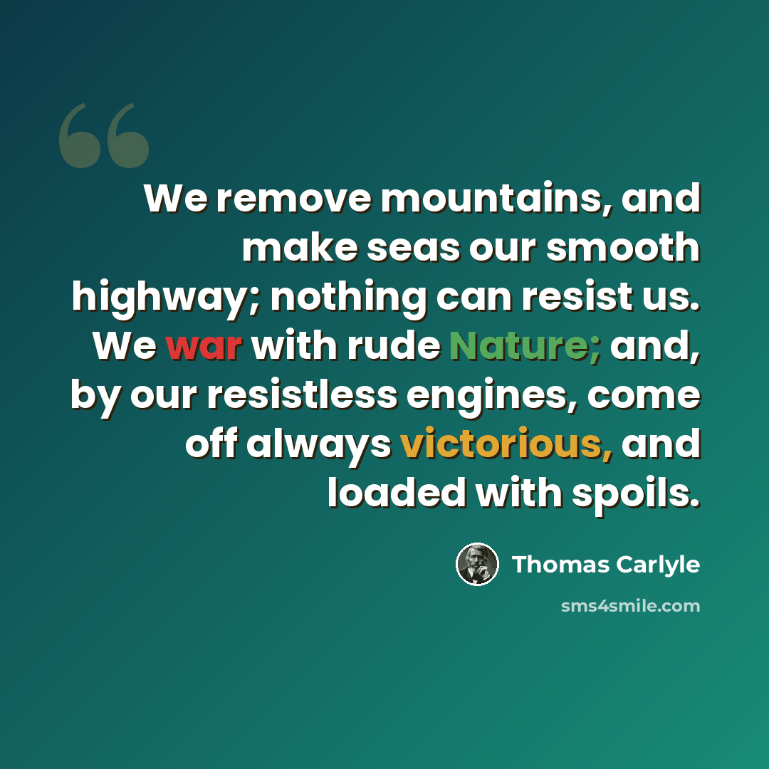 “We remove mountains, and make seas our smooth highway; nothing can resist us. We war with rude Nature; and, by our resistless engines, come off always victorious, and loaded with spoils.” quote by Thomas Carlyle