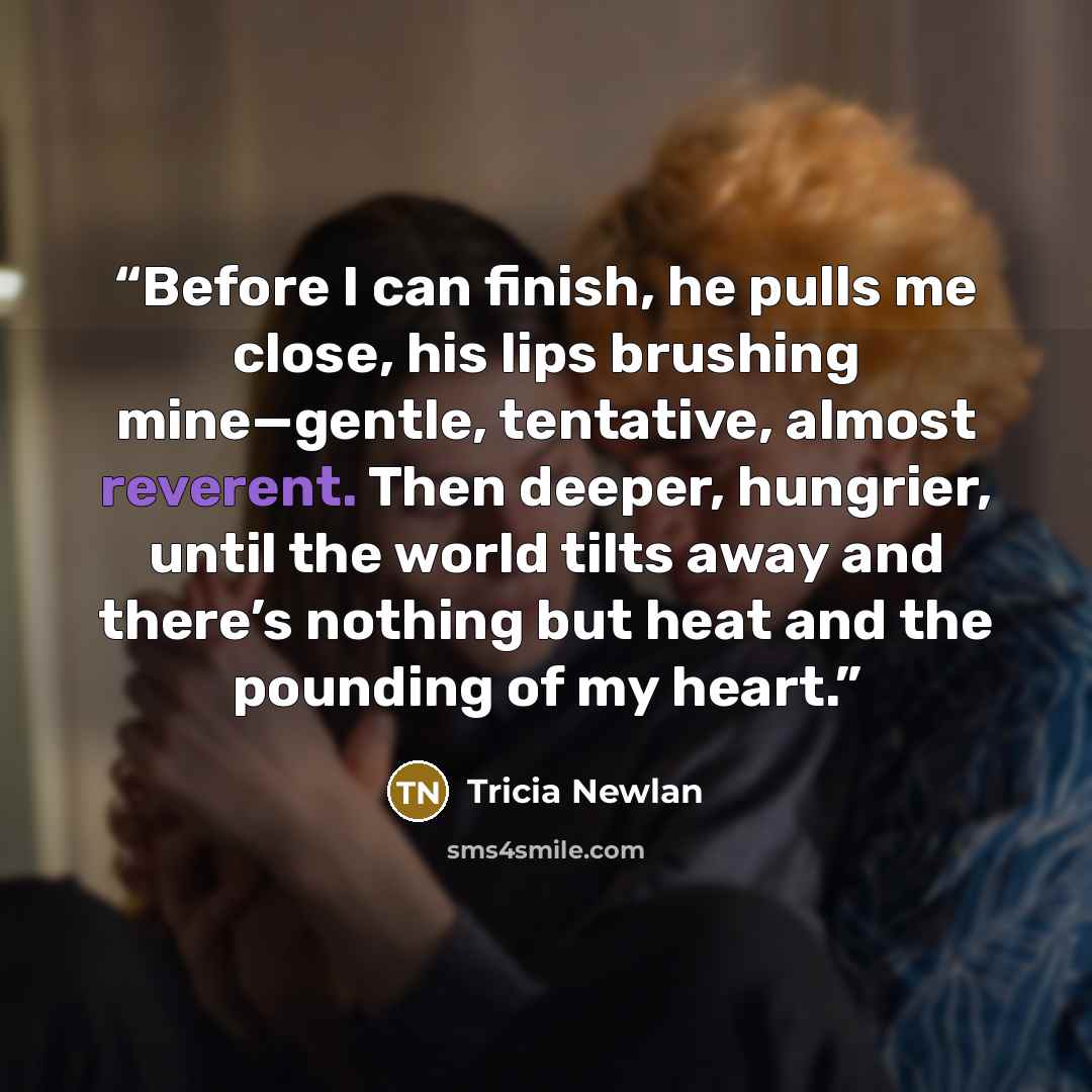“Before I can finish, he pulls me close, his lips brushing mine—gentle, tentative, almost reverent. Then deeper, hungrier, until the world tilts away and there’s nothing but heat and the pounding of my heart.” quote by Tricia Newlan