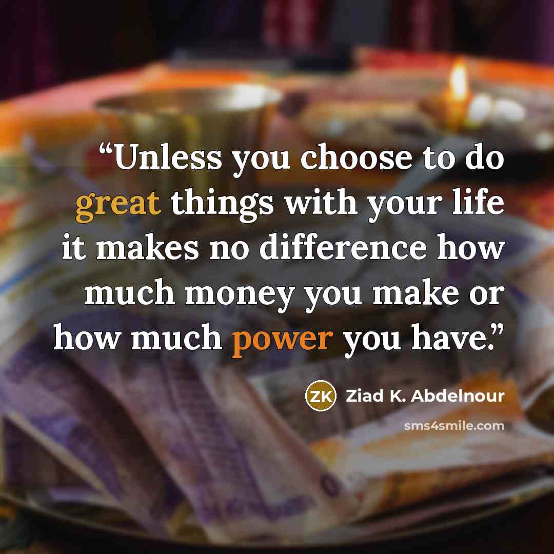 “Unless you choose to do great things with your life it makes no difference how much money you make or how much power you have.” quote by Ziad K. Abdelnour