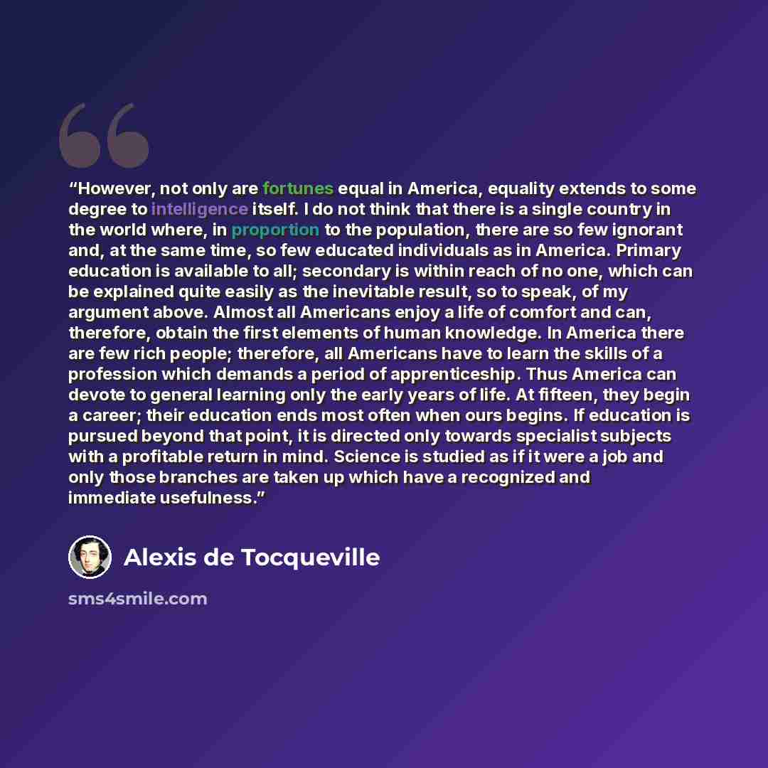 “However, not only are fortunes equal in America, equality extends to some degree to intelligence itself. I do not think that there is a single country in the world where, in proportion to the population, there are so few ignorant and, at the same time, so few educated individuals as in America…” quote by Alexis de Tocqueville