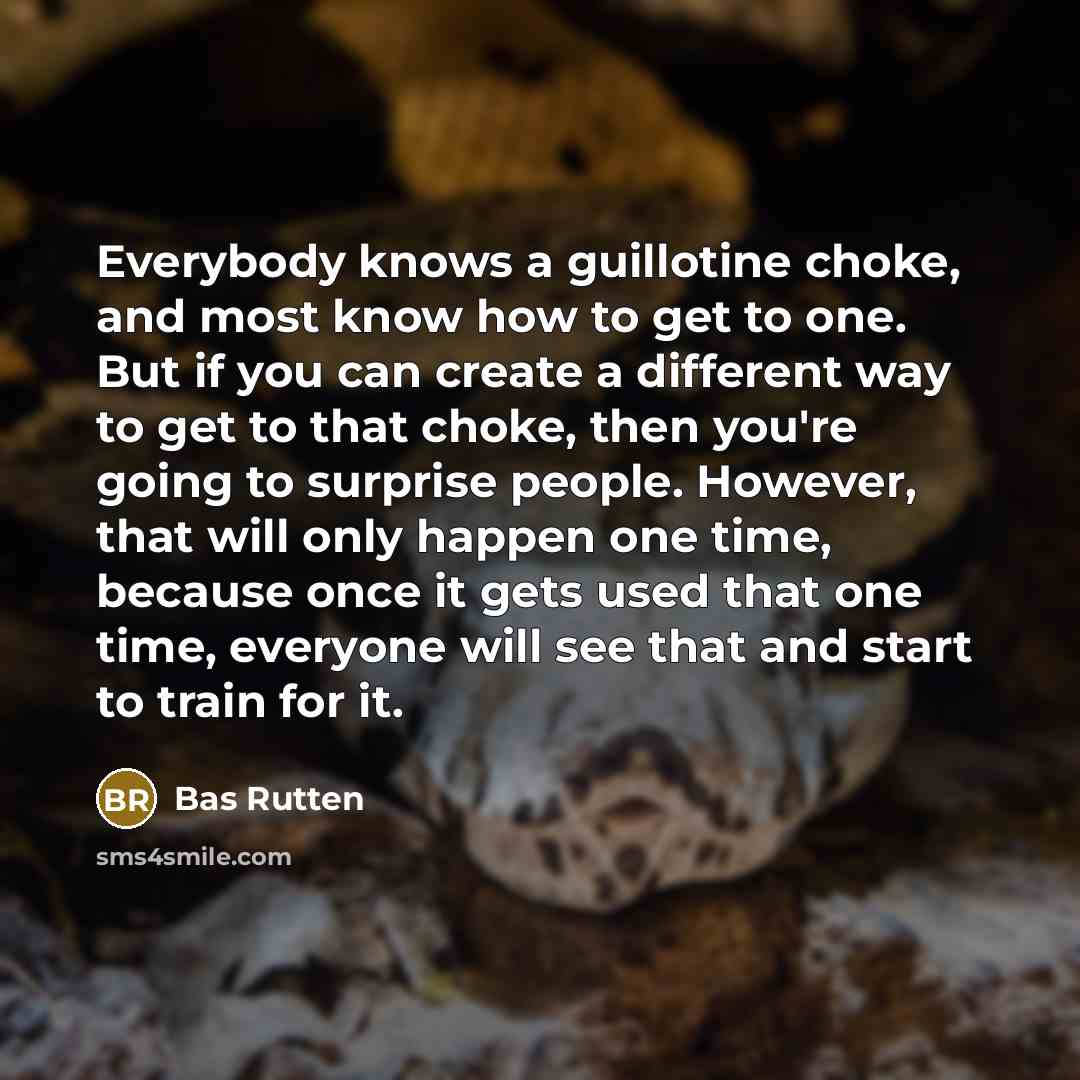 “Everybody knows a guillotine choke, and most know how to get to one. But if you can create a different way to get to that choke, then you're going to surprise people. However, that will only happen one time, because once it gets used that one time, everyone will see that and start to train for it.” quote by Bas Rutten
