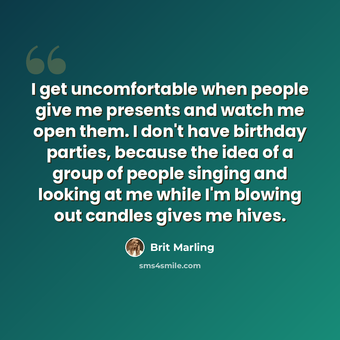 “I get uncomfortable when people give me presents and watch me open them. I don't have birthday parties, because the idea of a group of people singing and looking at me while I'm blowing out candles gives me hives.” quote by Brit Marling