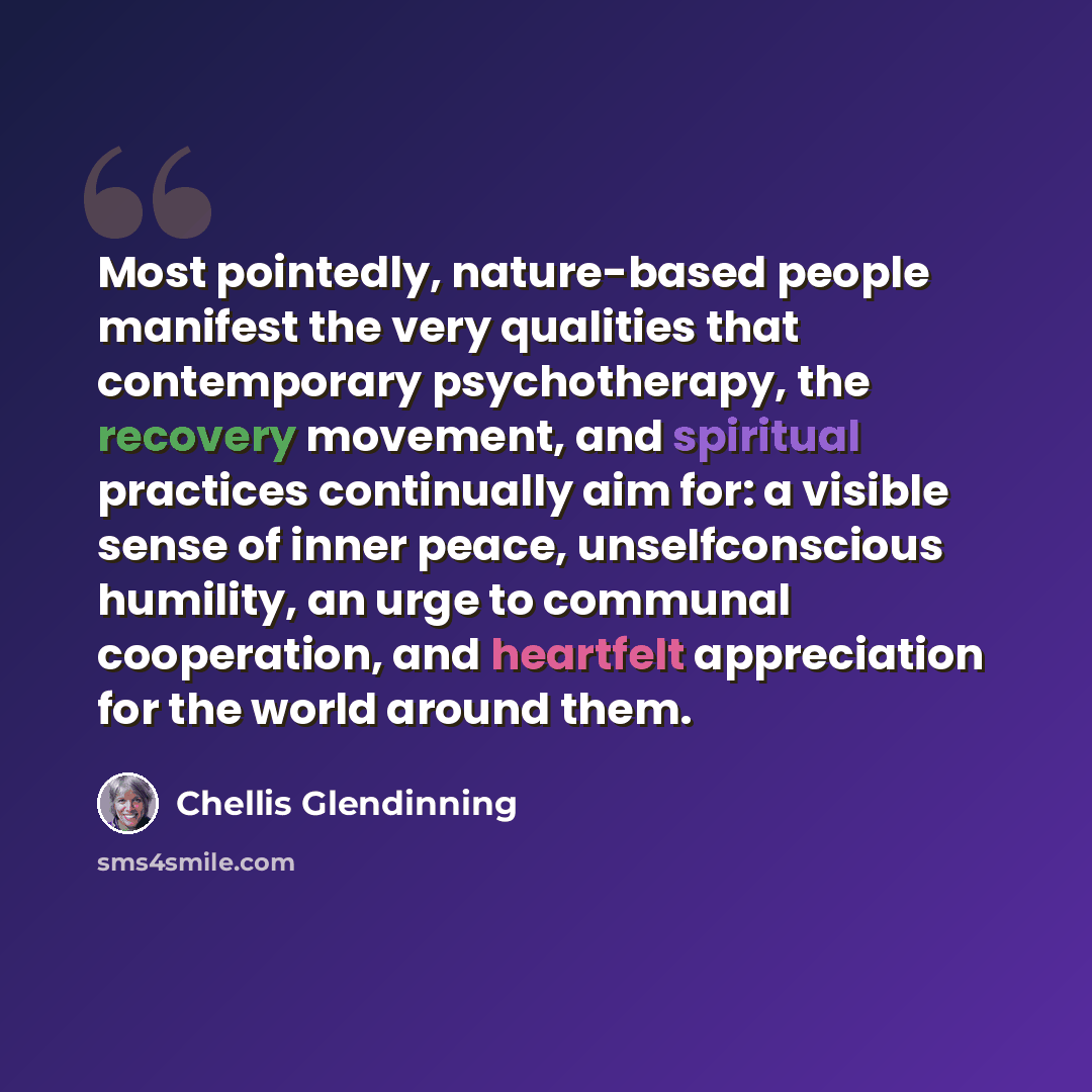 “Most pointedly, nature-based people manifest the very qualities that contemporary psychotherapy, the recovery movement, and spiritual practices continually aim for: a visible sense of inner peace, unselfconscious humility, an urge to communal cooperation, and heartfelt appreciation for the world…” quote by Chellis Glendinning
