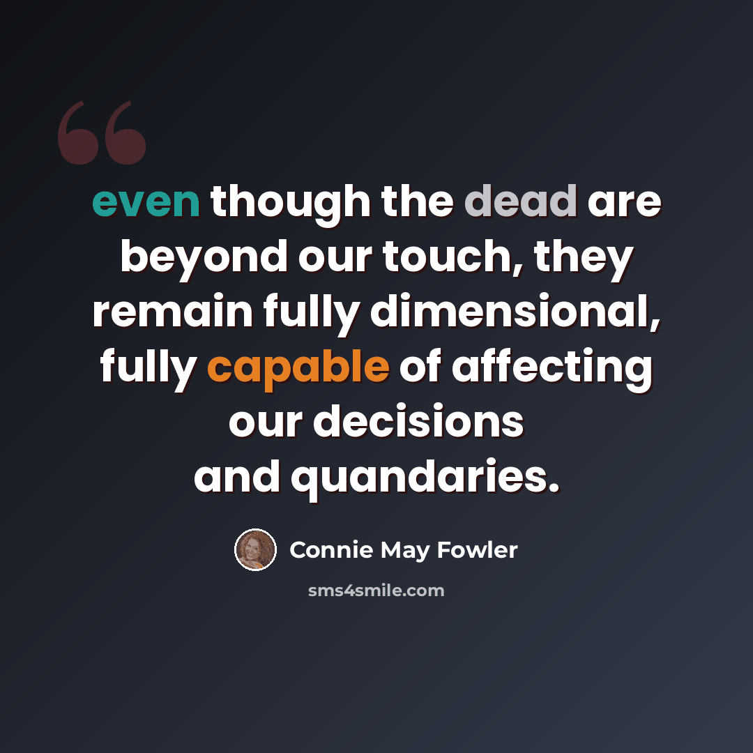 “even though the dead are beyond our touch, they remain fully dimensional, fully capable of affecting our decisions and quandaries.” quote by Connie May Fowler