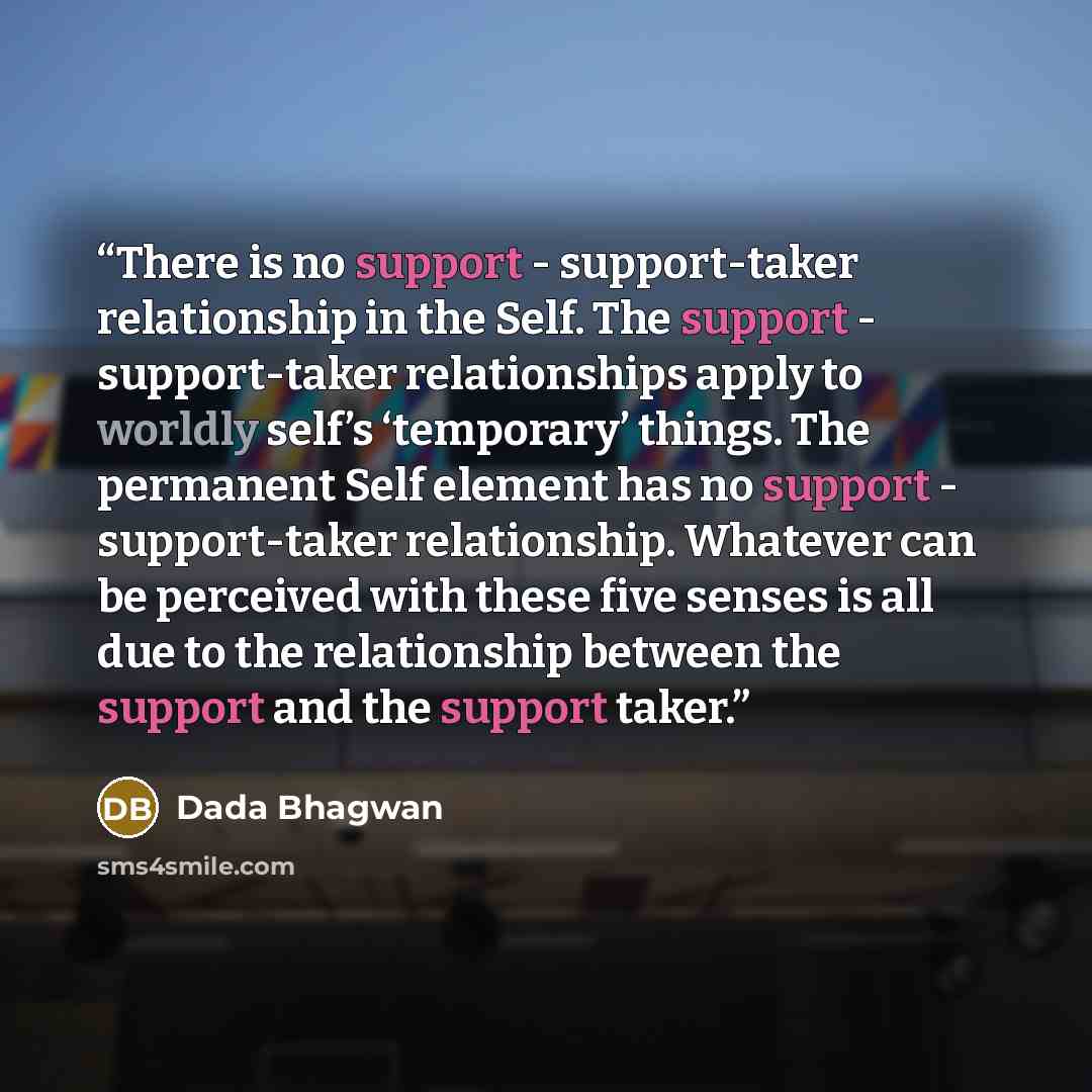 “There is no support - support-taker relationship in the Self. The support - support-taker relationships apply to worldly self’s ‘temporary’ things. The permanent Self element has no support - support-taker relationship. Whatever can be perceived with these five senses is all due to the…” quote by Dada Bhagwan