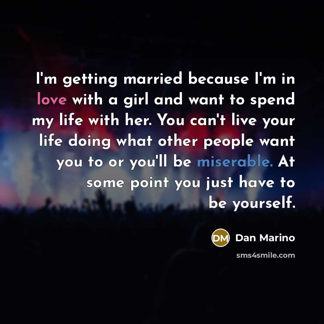 “I'm getting married because I'm in love with a girl and want to spend my life with her. You can't live your life doing what other people want you to or you'll be miserable. At some point you just have to be yourself.” quote by Dan Marino