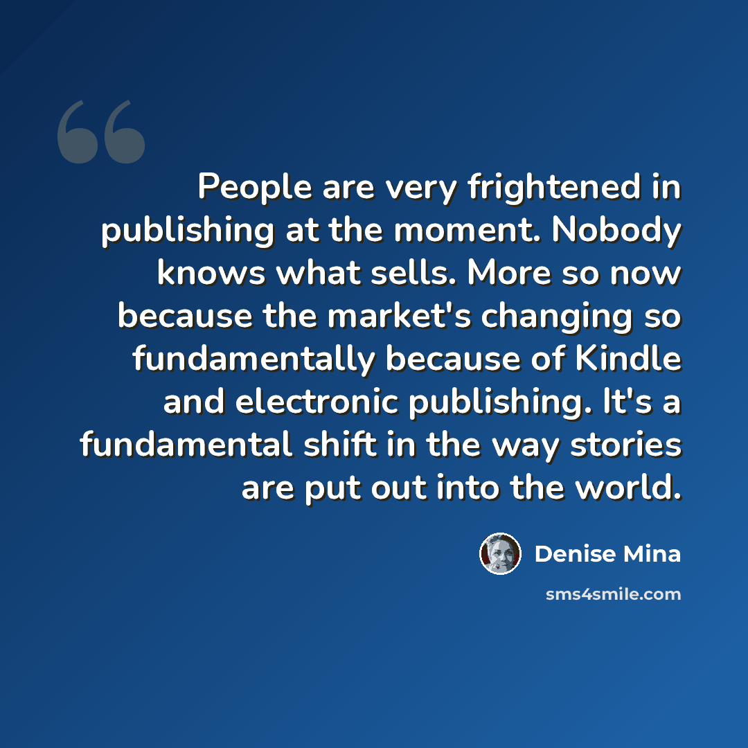 “People are very frightened in publishing at the moment. Nobody knows what sells. More so now because the market's changing so fundamentally because of Kindle and electronic publishing. It's a fundamental shift in the way stories are put out into the world.” quote by Denise Mina