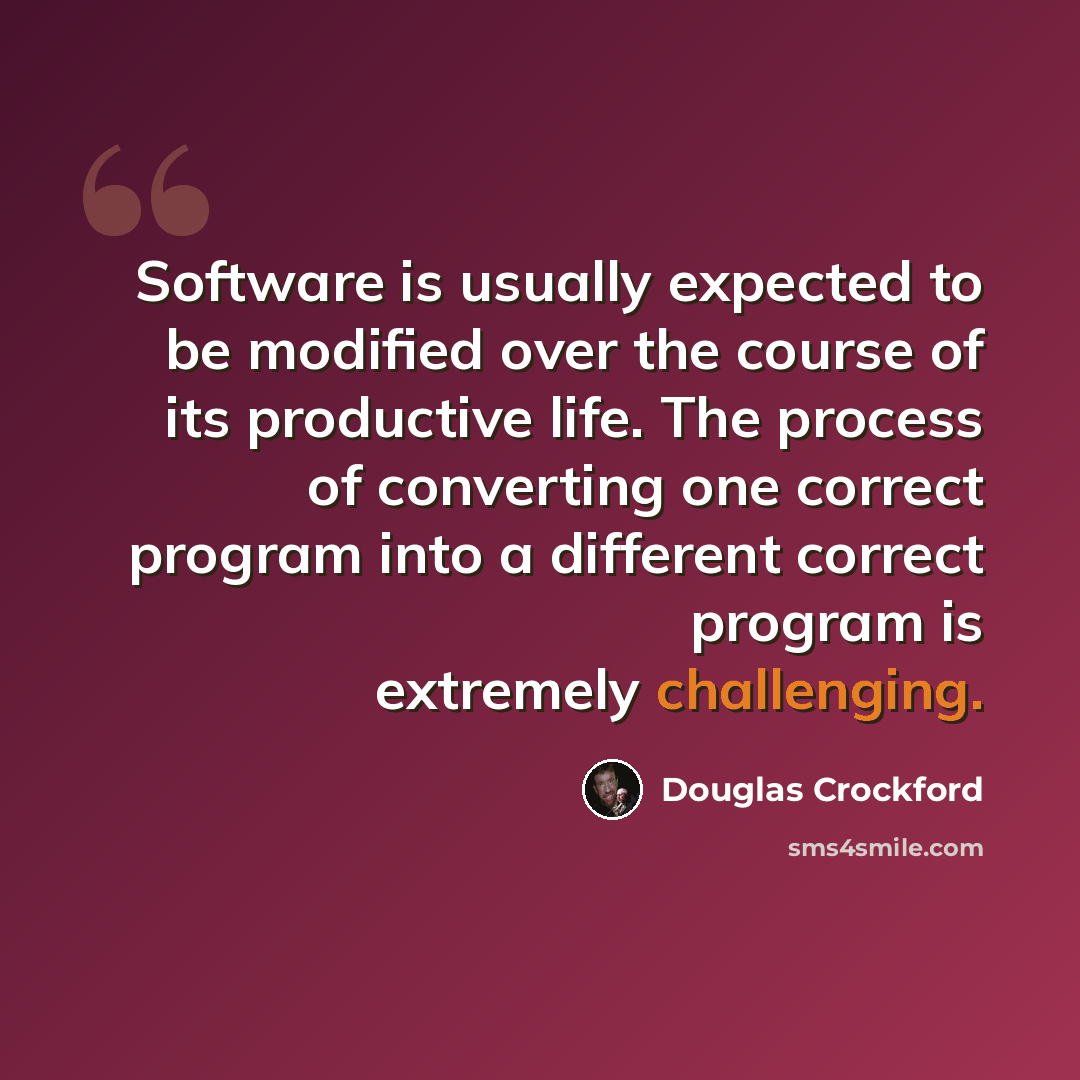 “Software is usually expected to be modified over the course of its productive life. The process of converting one correct program into a different correct program is extremely challenging.” quote by Douglas Crockford