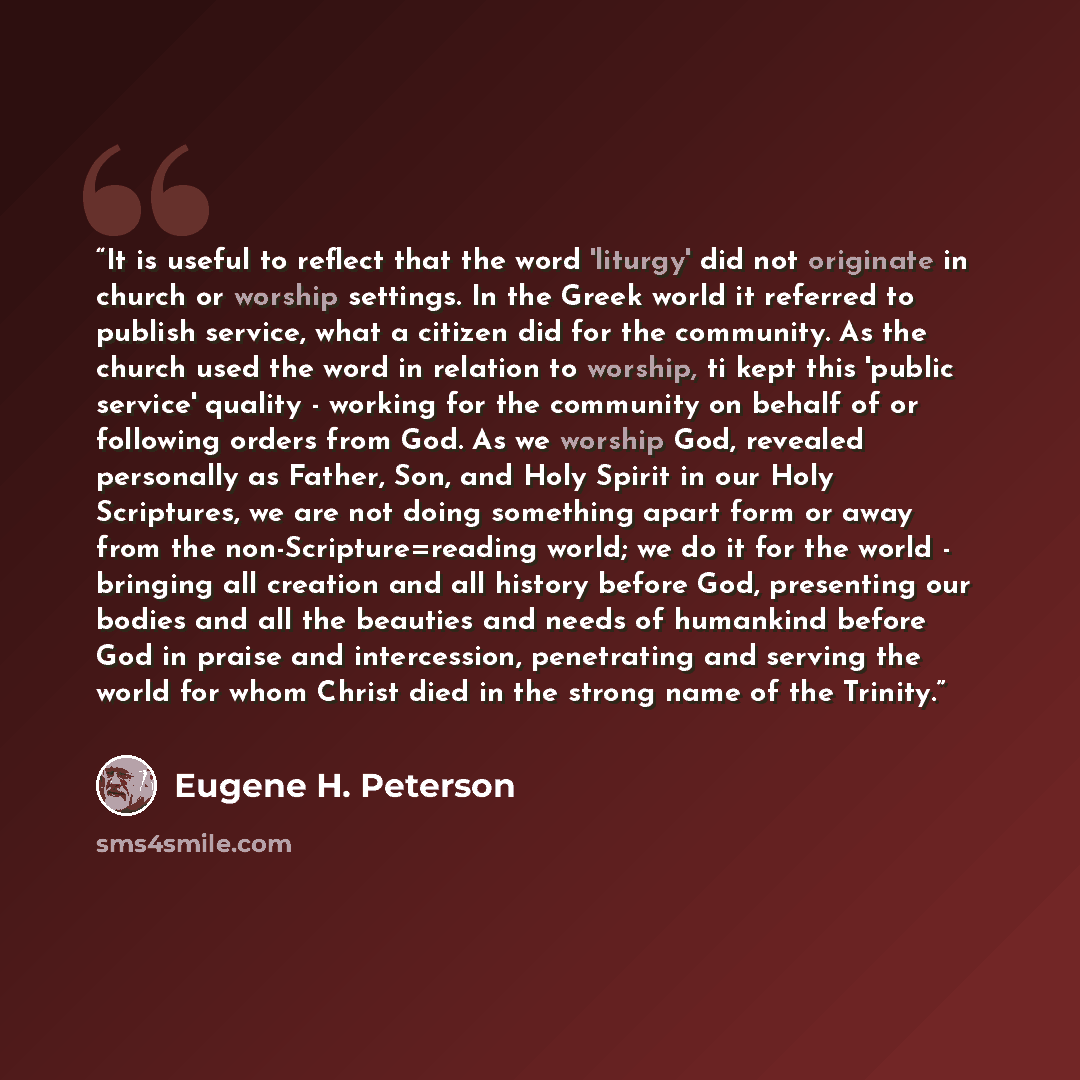 “It is useful to reflect that the word 'liturgy' did not originate in church or worship settings. In the Greek world it referred to publish service, what a citizen did for the community. As the church used the word in relation to worship, ti kept this 'public service' quality - working for the…” quote by Eugene H. Peterson