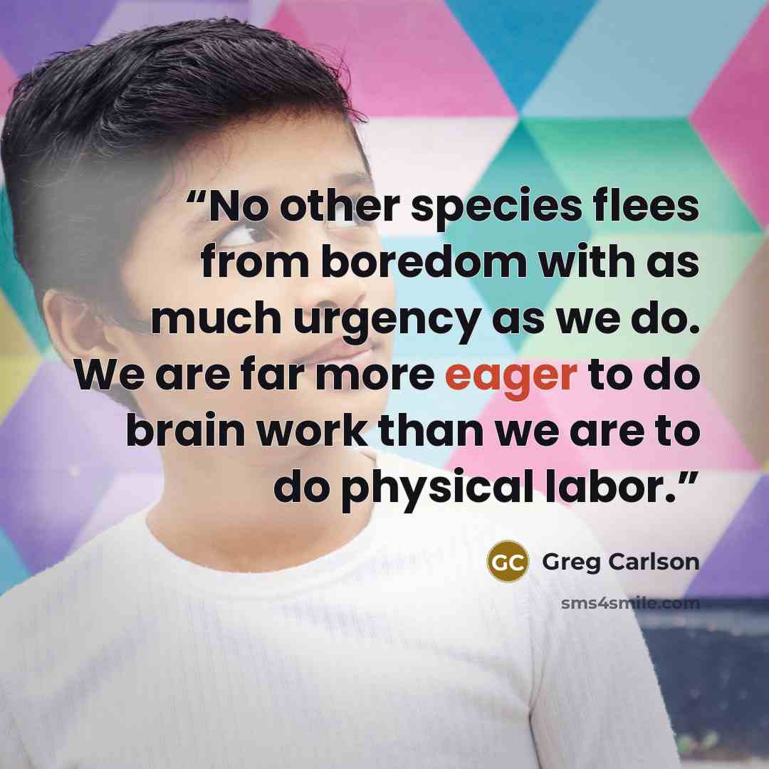 “No other species flees from boredom with as much urgency as we do. We are far more eager to do brain work than we are to do physical labor.” quote by Greg Carlson