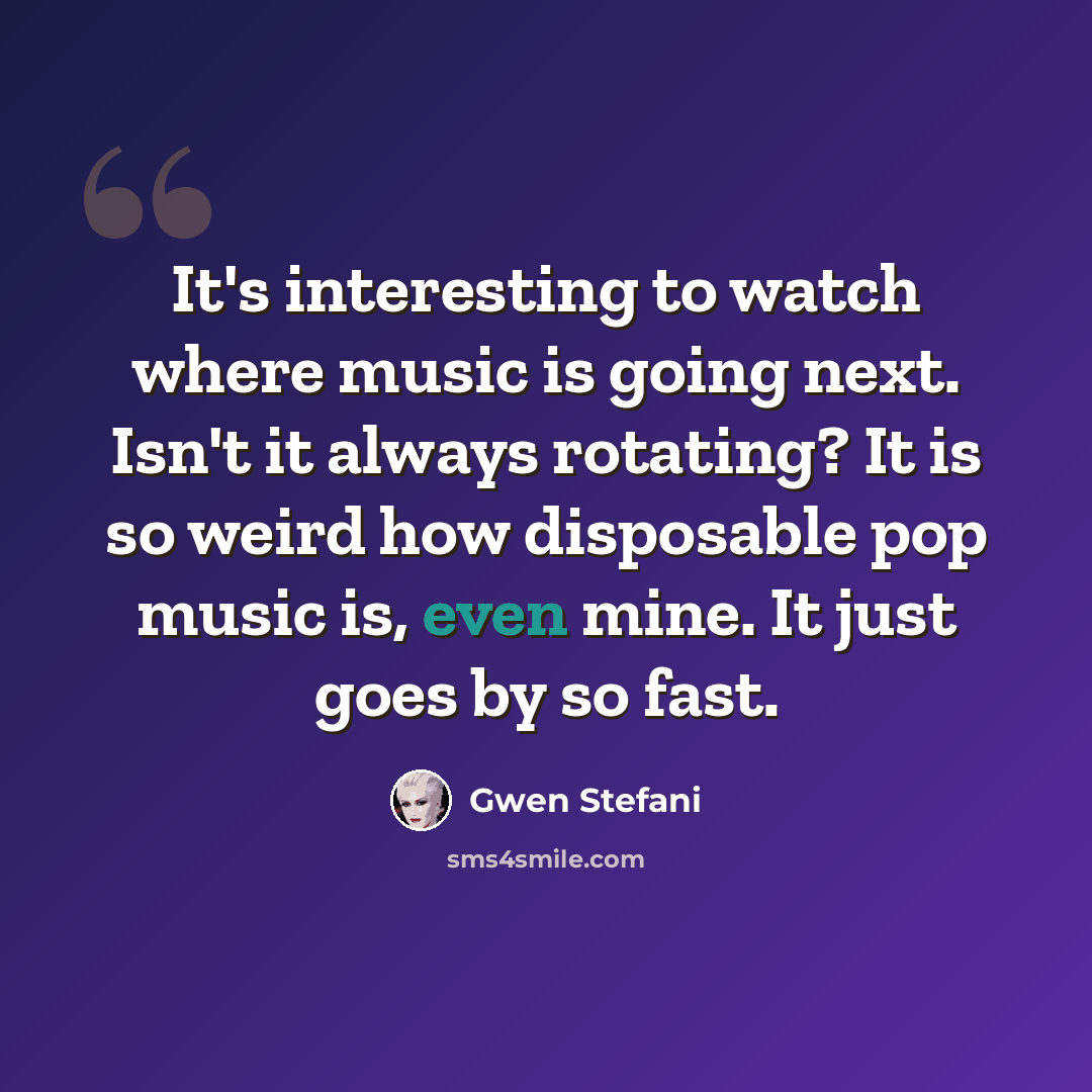 “It's interesting to watch where music is going next. Isn't it always rotating? It is so weird how disposable pop music is, even mine. It just goes by so fast.” quote by Gwen Stefani