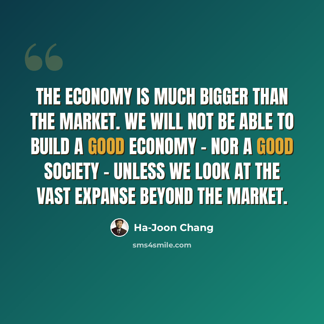 “The economy is much bigger than the market. We will not be able to build a good economy - nor a good society - unless we look at the vast expanse beyond the market.” quote by Ha-Joon Chang
