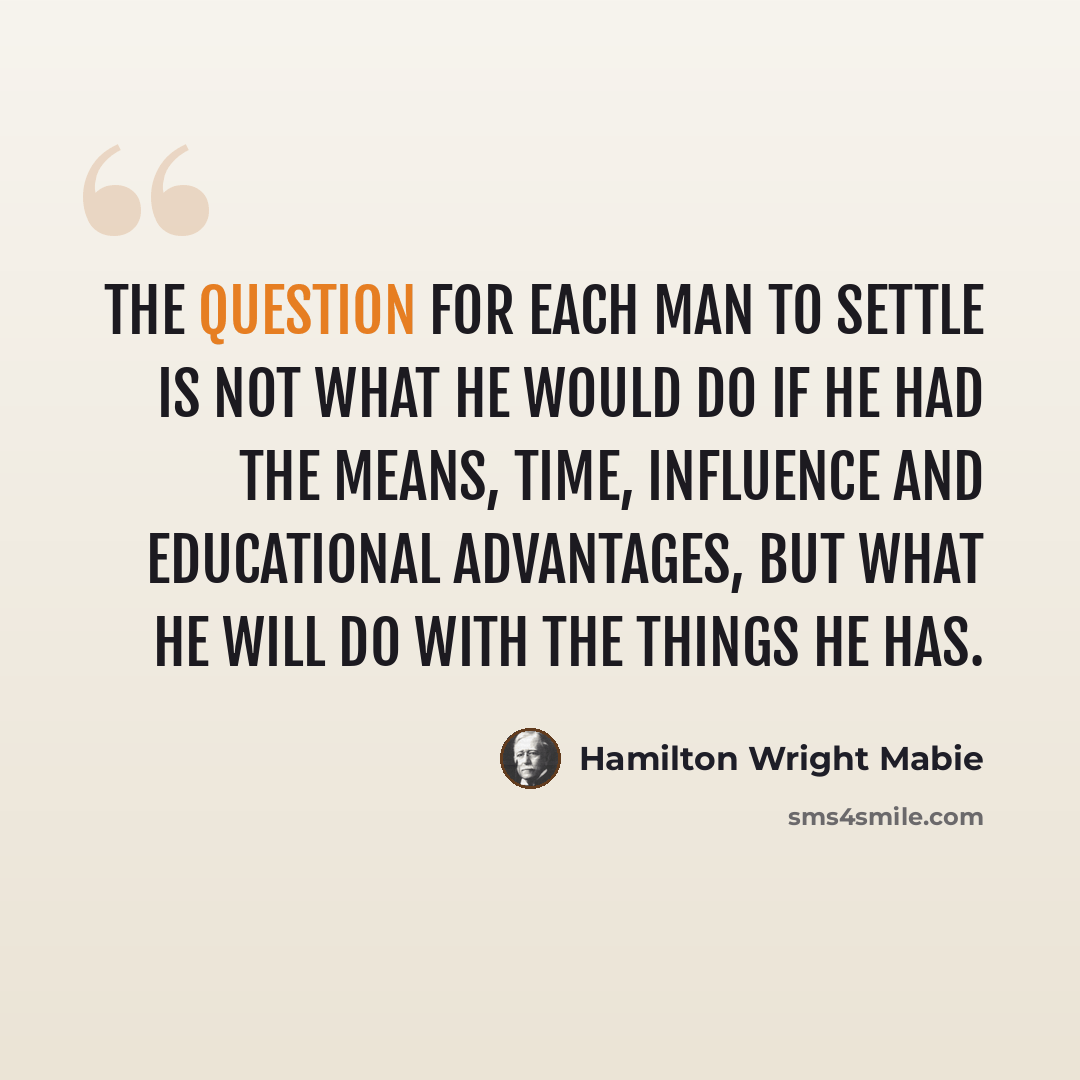 “The question for each man to settle is not what he would do if he had the means, time, influence and educational advantages, but what he will do with the things he has.” quote by Hamilton Wright Mabie