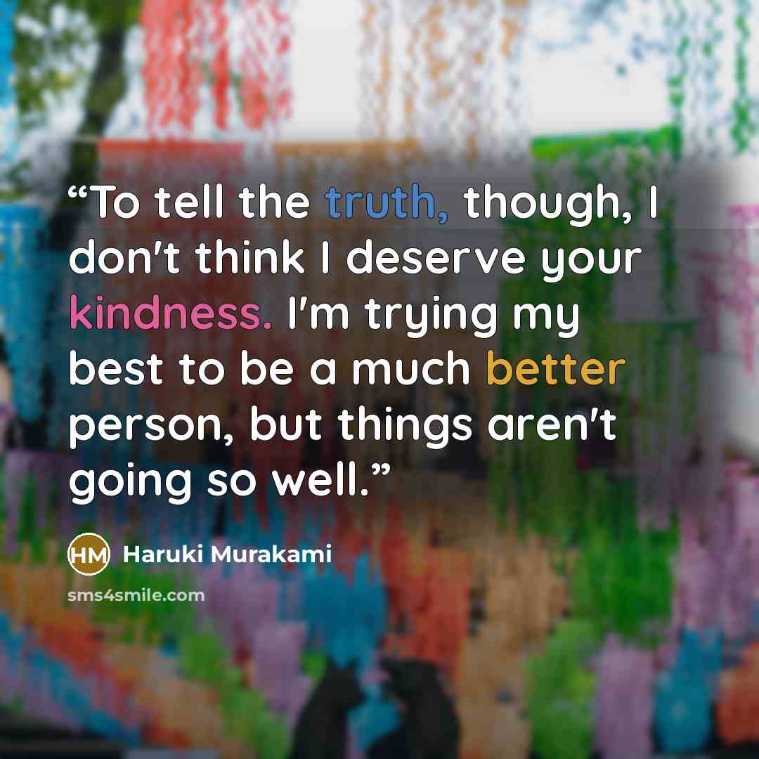 “To tell the truth, though, I don't think I deserve your kindness. I'm trying my best to be a much better person, but things aren't going so well.” quote by Haruki Murakami