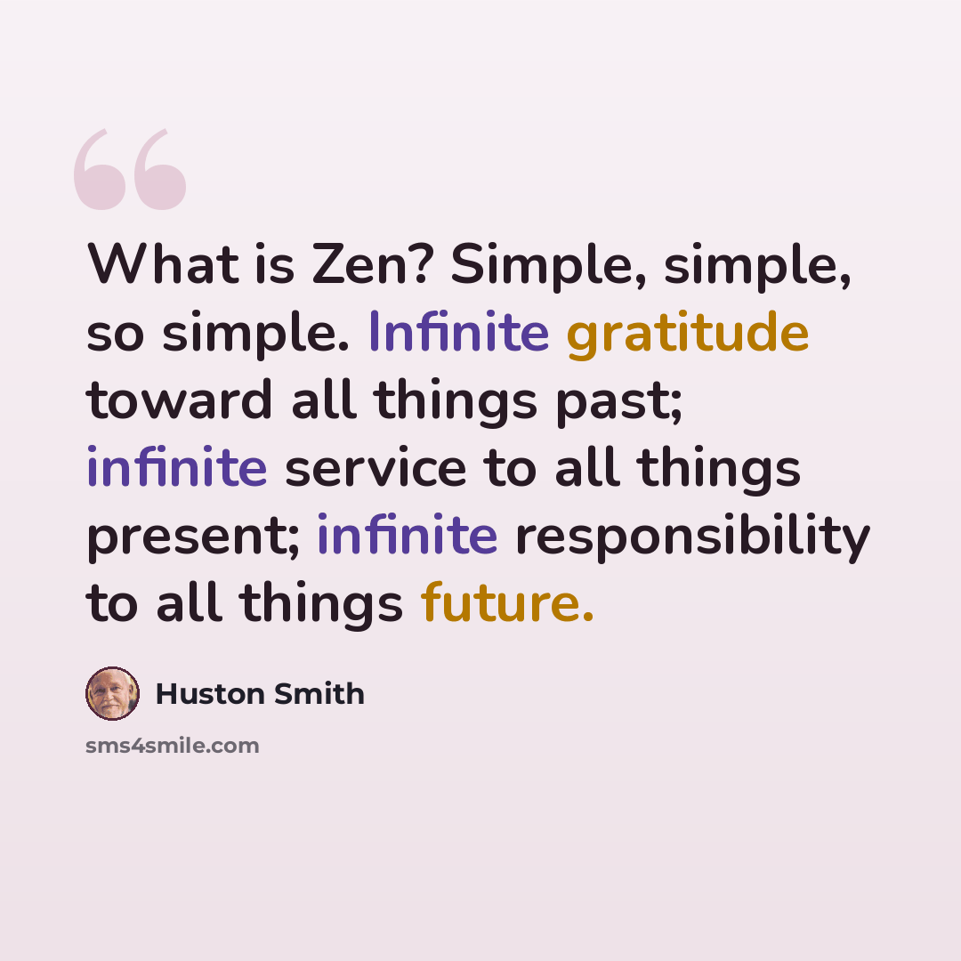 “What is Zen? Simple, simple, so simple. Infinite gratitude toward all things past; infinite service to all things present; infinite responsibility to all things future.” quote by Huston Smith