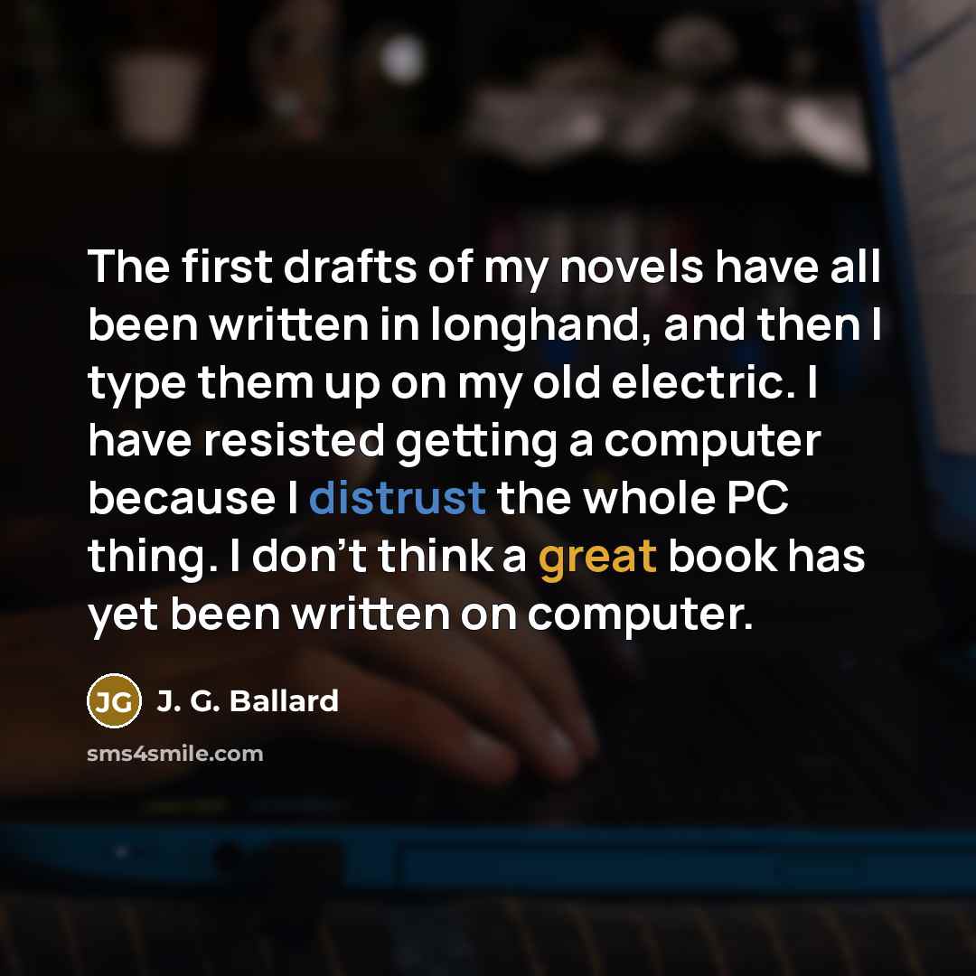 “The first drafts of my novels have all been written in longhand, and then I type them up on my old electric. I have resisted getting a computer because I distrust the whole PC thing. I don't think a great book has yet been written on computer.” quote by J. G. Ballard