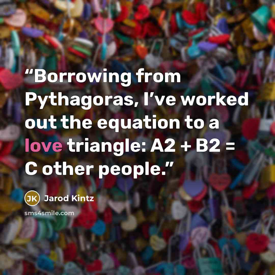 “Borrowing from Pythagoras, I’ve worked out the equation to a love triangle: A2 + B2 = C other people.” quote by Jarod Kintz