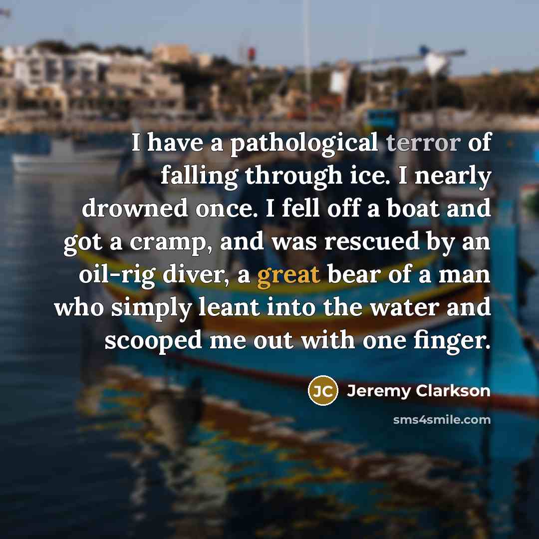 “I have a pathological terror of falling through ice. I nearly drowned once. I fell off a boat and got a cramp, and was rescued by an oil-rig diver, a great bear of a man who simply leant into the water and scooped me out with one finger.” quote by Jeremy Clarkson