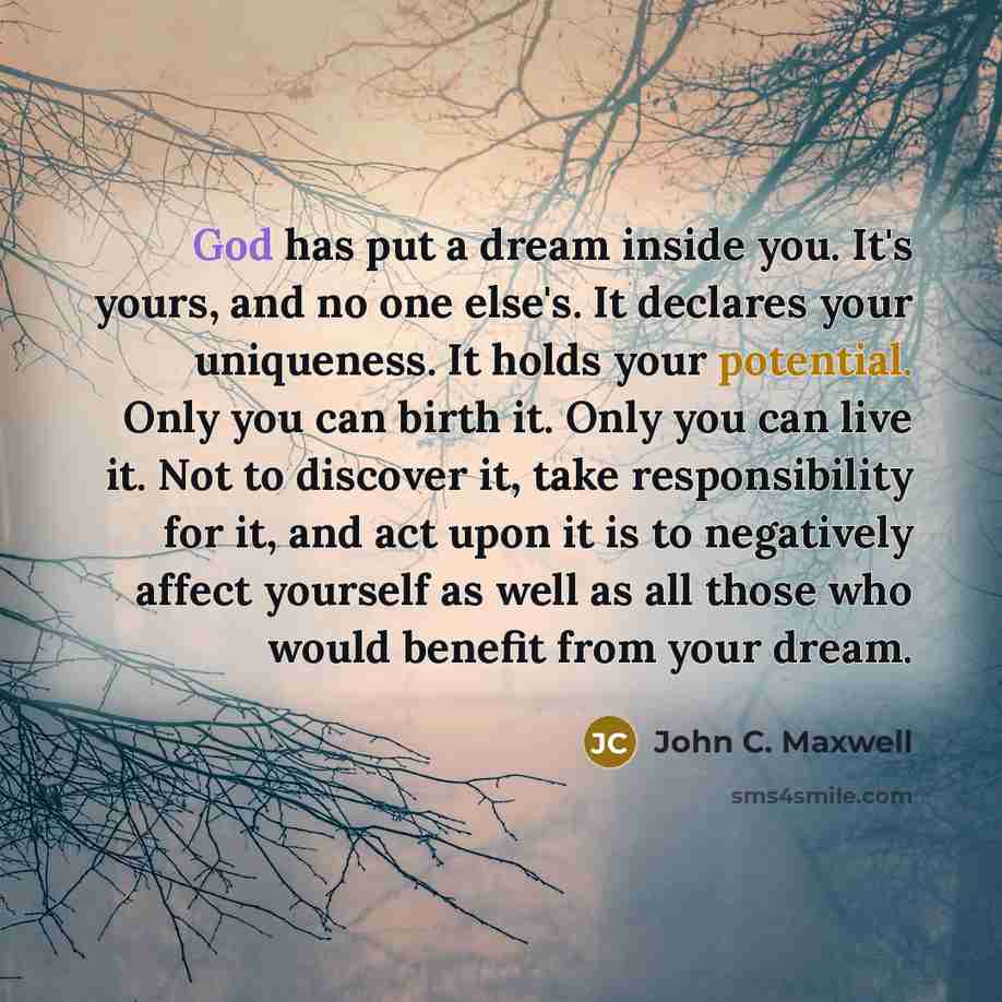 “God has put a dream inside you. It's yours, and no one else's. It declares your uniqueness. It holds your potential. Only you can birth it. Only you can live it. Not to discover it, take responsibility for it, and act upon it is to negatively affect yourself as well as all those who would benefit…” quote by John C. Maxwell