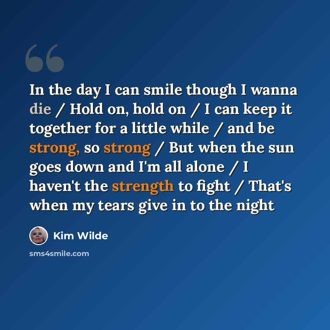 “In the day I can smile though I wanna die / Hold on, hold on / I can keep it together for a little while / and be strong, so strong / But when the sun goes down and I'm all alone / I haven't the strength to fight / That's when my tears give in to the night” quote by Kim Wilde