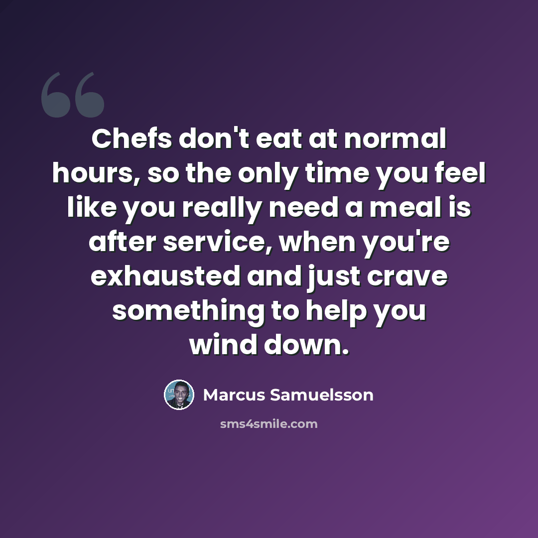 “Chefs don't eat at normal hours, so the only time you feel like you really need a meal is after service, when you're exhausted and just crave something to help you wind down.” quote by Marcus Samuelsson