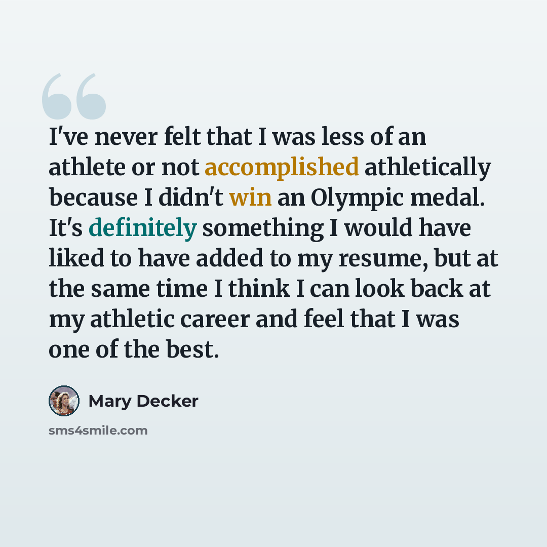 “I've never felt that I was less of an athlete or not accomplished athletically because I didn't win an Olympic medal. It's definitely something I would have liked to have added to my resume, but at the same time I think I can look back at my athletic career and feel that I was one of the best.” quote by Mary Decker