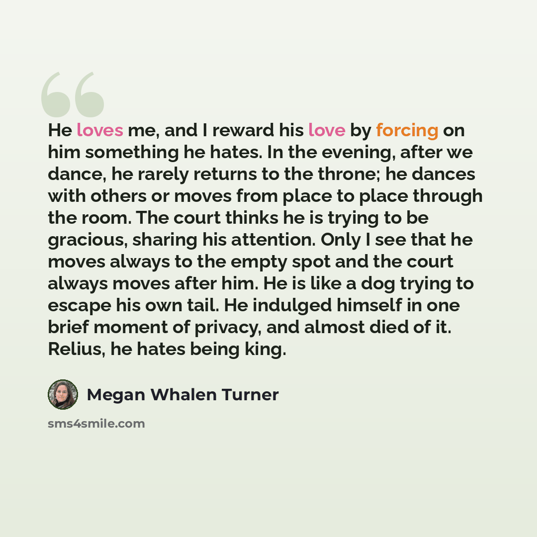 “He loves me, and I reward his love by forcing on him something he hates. In the evening, after we dance, he rarely returns to the throne; he dances with others or moves from place to place through the room. The court thinks he is trying to be gracious, sharing his attention. Only I see that he…” quote by Megan Whalen Turner