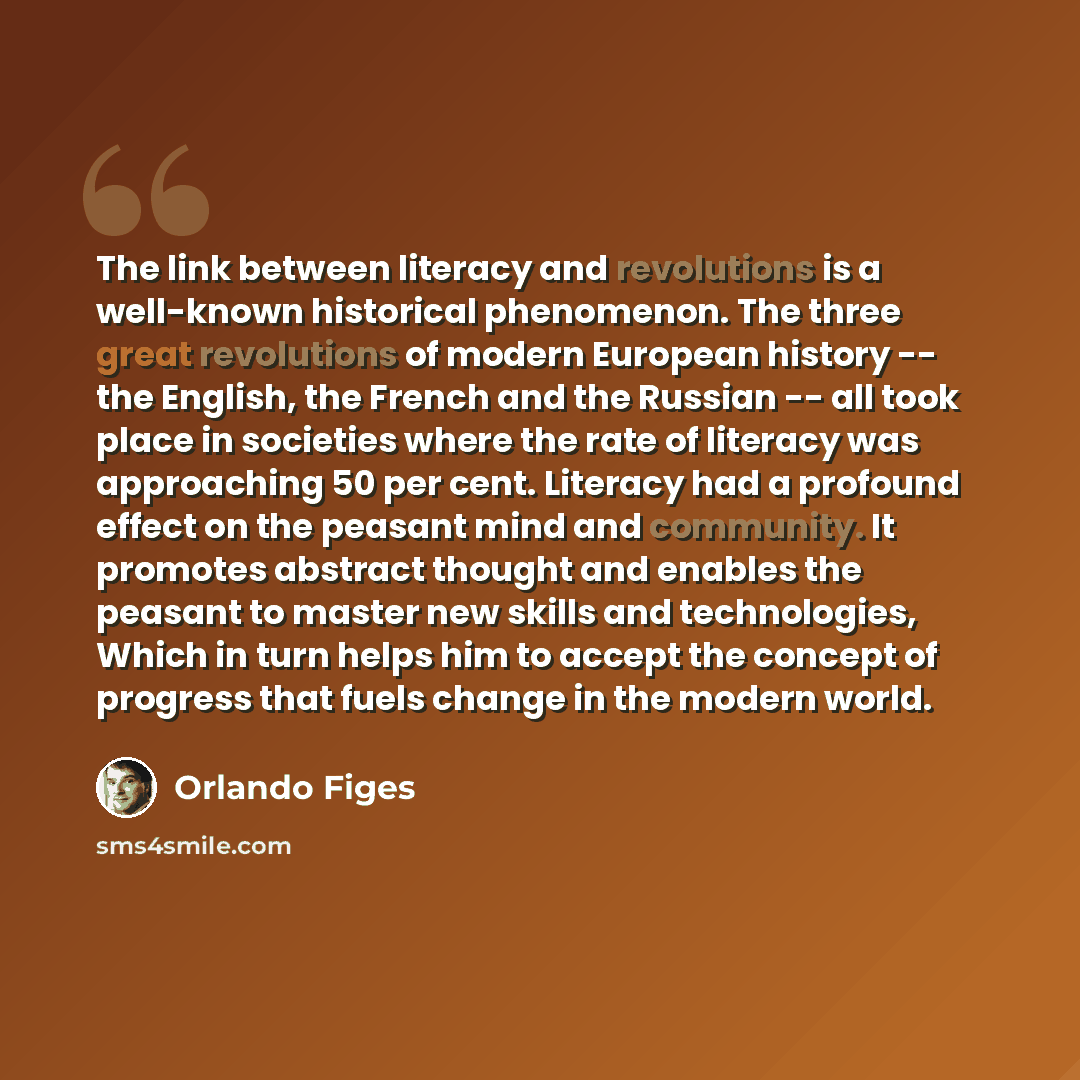 “The link between literacy and revolutions is a well-known historical phenomenon. The three great revolutions of modern European history -- the English, the French and the Russian -- all took place in societies where the rate of literacy was approaching 50 per cent. Literacy had a profound effect…” quote by Orlando Figes